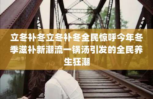 立冬补冬立冬补冬全民惊呼今年冬季滋补新潮流一锅汤引发的全民养生狂潮