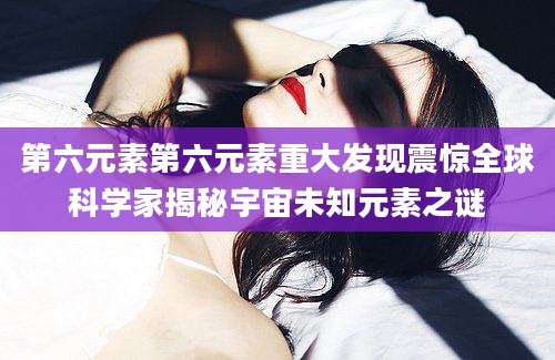 第六元素第六元素重大发现震惊全球科学家揭秘宇宙未知元素之谜