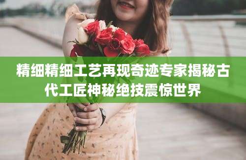 精细精细工艺再现奇迹专家揭秘古代工匠神秘绝技震惊世界