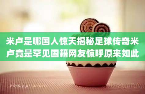 米卢是哪国人惊天揭秘足球传奇米卢竟是罕见国籍网友惊呼原来如此