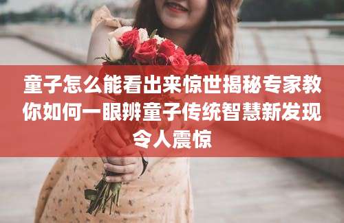 童子怎么能看出来惊世揭秘专家教你如何一眼辨童子传统智慧新发现令人震惊