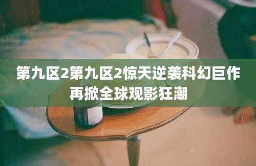 第九区2第九区2惊天逆袭科幻巨作再掀全球观影狂潮