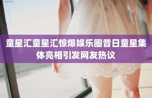 童星汇童星汇惊爆娱乐圈昔日童星集体亮相引发网友热议