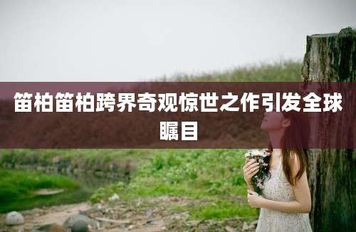 笛柏笛柏跨界奇观惊世之作引发全球瞩目