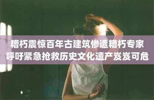 糟朽震惊百年古建筑惨遭糟朽专家呼吁紧急抢救历史文化遗产岌岌可危
