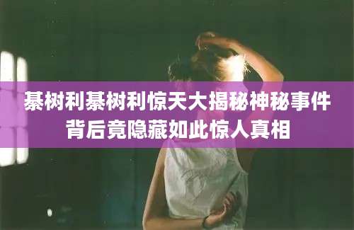 綦树利綦树利惊天大揭秘神秘事件背后竟隐藏如此惊人真相