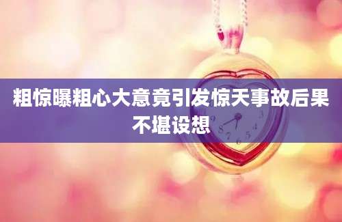 粗惊曝粗心大意竟引发惊天事故后果不堪设想