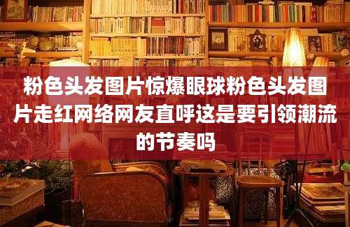 粉色头发图片惊爆眼球粉色头发图片走红网络网友直呼这是要引领潮流的节奏吗