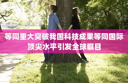 等同重大突破我国科技成果等同国际顶尖水平引发全球瞩目