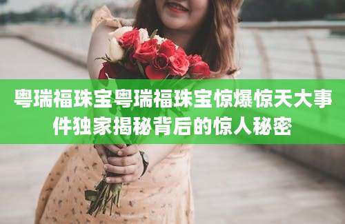 粤瑞福珠宝粤瑞福珠宝惊爆惊天大事件独家揭秘背后的惊人秘密