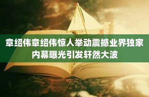章绍伟章绍伟惊人举动震撼业界独家内幕曝光引发轩然大波