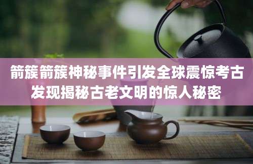 箭簇箭簇神秘事件引发全球震惊考古发现揭秘古老文明的惊人秘密