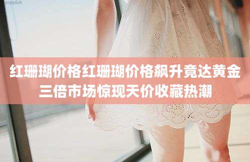 红珊瑚价格红珊瑚价格飙升竟达黄金三倍市场惊现天价收藏热潮