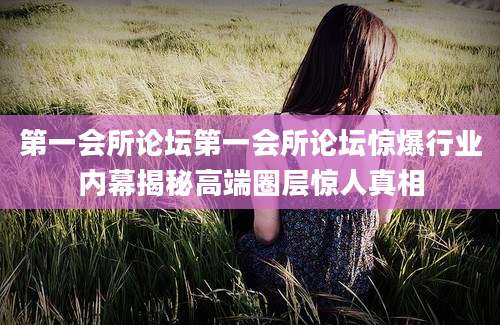 第一会所论坛第一会所论坛惊爆行业内幕揭秘高端圈层惊人真相