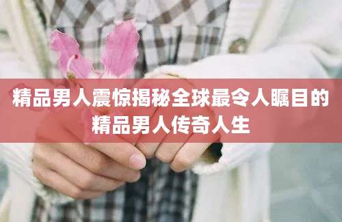 精品男人震惊揭秘全球最令人瞩目的精品男人传奇人生