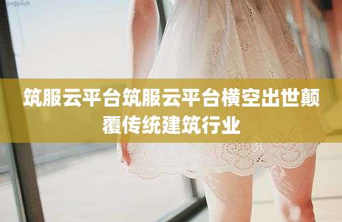 筑服云平台筑服云平台横空出世颠覆传统建筑行业
