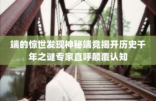 端的惊世发现神秘端竟揭开历史千年之谜专家直呼颠覆认知