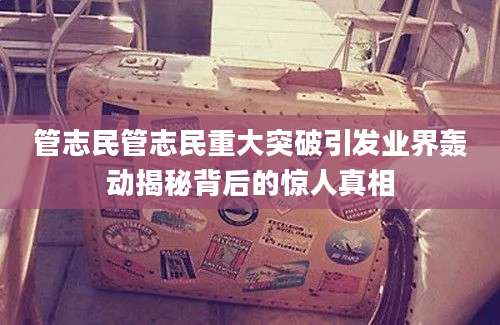管志民管志民重大突破引发业界轰动揭秘背后的惊人真相