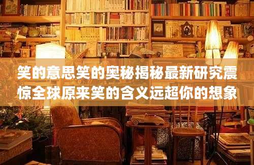 笑的意思笑的奥秘揭秘最新研究震惊全球原来笑的含义远超你的想象