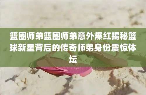 篮圈师弟篮圈师弟意外爆红揭秘篮球新星背后的传奇师弟身份震惊体坛