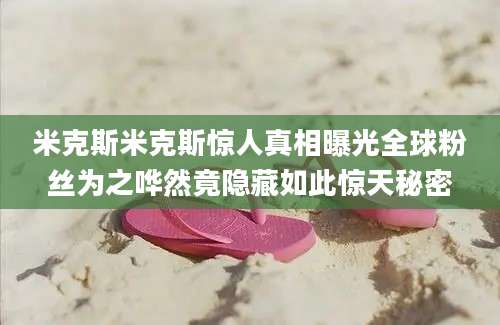 米克斯米克斯惊人真相曝光全球粉丝为之哗然竟隐藏如此惊天秘密