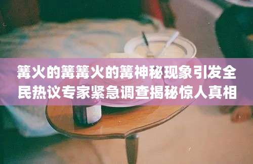 篝火的篝篝火的篝神秘现象引发全民热议专家紧急调查揭秘惊人真相