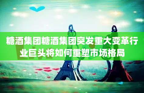 糖酒集团糖酒集团突发重大变革行业巨头将如何重塑市场格局