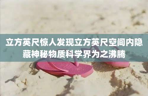 立方英尺惊人发现立方英尺空间内隐藏神秘物质科学界为之沸腾