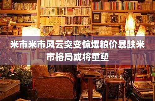 米市米市风云突变惊爆粮价暴跌米市格局或将重塑