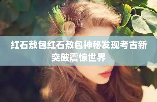红石敖包红石敖包神秘发现考古新突破震惊世界