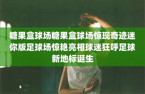糖果盒球场糖果盒球场惊现奇迹迷你版足球场惊艳亮相球迷狂呼足球新地标诞生