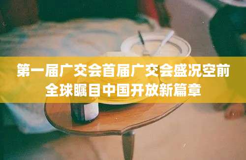 第一届广交会首届广交会盛况空前全球瞩目中国开放新篇章