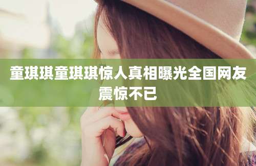 童琪琪童琪琪惊人真相曝光全国网友震惊不已