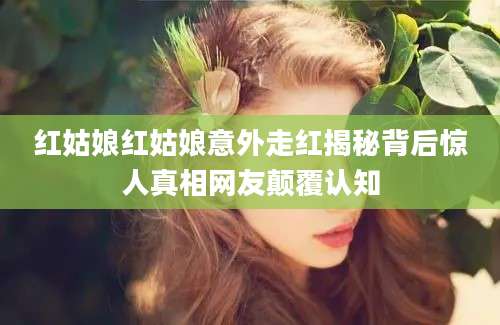 红姑娘红姑娘意外走红揭秘背后惊人真相网友颠覆认知