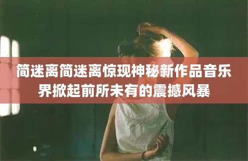 简迷离简迷离惊现神秘新作品音乐界掀起前所未有的震撼风暴