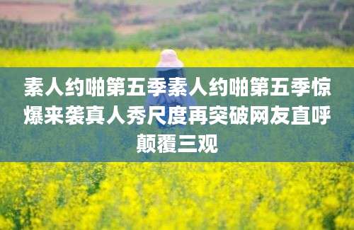素人约啪第五季素人约啪第五季惊爆来袭真人秀尺度再突破网友直呼颠覆三观
