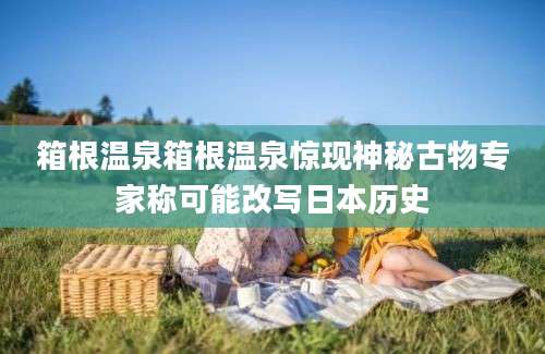 箱根温泉箱根温泉惊现神秘古物专家称可能改写日本历史
