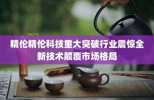 精伦精伦科技重大突破行业震惊全新技术颠覆市场格局