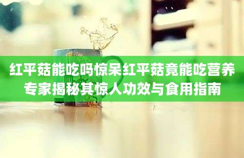 红平菇能吃吗惊呆红平菇竟能吃营养专家揭秘其惊人功效与食用指南