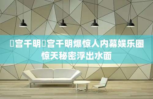 篠宫千明篠宫千明爆惊人内幕娱乐圈惊天秘密浮出水面