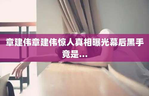 章建伟章建伟惊人真相曝光幕后黑手竟是...
