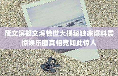 筱文滨筱文滨惊世大揭秘独家爆料震惊娱乐圈真相竟如此惊人
