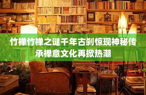 竹禅竹禅之谜千年古刹惊现神秘传承禅意文化再掀热潮