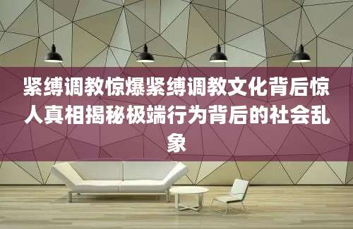 紧缚调教惊爆紧缚调教文化背后惊人真相揭秘极端行为背后的社会乱象