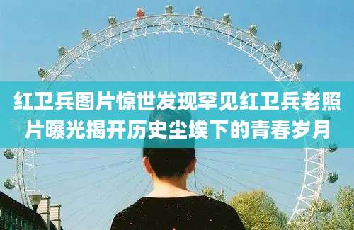 红卫兵图片惊世发现罕见红卫兵老照片曝光揭开历史尘埃下的青春岁月