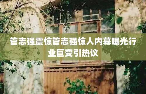 管志强震惊管志强惊人内幕曝光行业巨变引热议