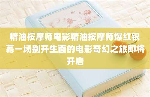 精油按摩师电影精油按摩师爆红银幕一场别开生面的电影奇幻之旅即将开启