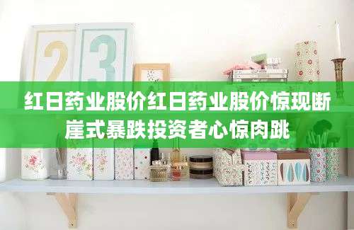 红日药业股价红日药业股价惊现断崖式暴跌投资者心惊肉跳