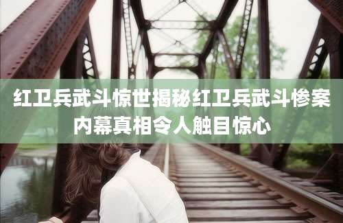 红卫兵武斗惊世揭秘红卫兵武斗惨案内幕真相令人触目惊心