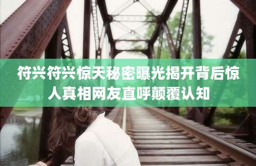 符兴符兴惊天秘密曝光揭开背后惊人真相网友直呼颠覆认知